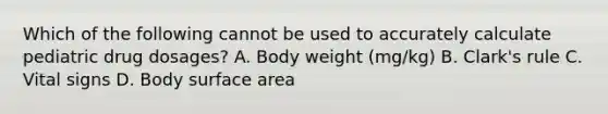 Which of the following cannot be used to accurately calculate pediatric drug dosages? A. Body weight (mg/kg) B. Clark's rule C. Vital signs D. Body surface area