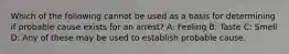 Which of the following cannot be used as a basis for determining if probable cause exists for an arrest? A: Feeling B: Taste C: Smell D: Any of these may be used to establish probable cause.