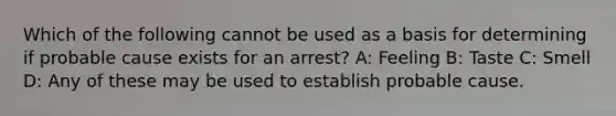 Which of the following cannot be used as a basis for determining if probable cause exists for an arrest? A: Feeling B: Taste C: Smell D: Any of these may be used to establish probable cause.