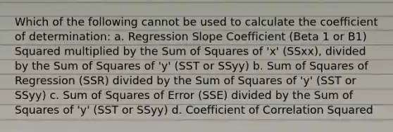 Which of the following cannot be used to calculate the coefficient of determination: a. Regression Slope Coefficient (Beta 1 or B1) Squared multiplied by the Sum of Squares of 'x' (SSxx), divided by the Sum of Squares of 'y' (SST or SSyy) b. Sum of Squares of Regression (SSR) divided by the Sum of Squares of 'y' (SST or SSyy) c. Sum of Squares of Error (SSE) divided by the Sum of Squares of 'y' (SST or SSyy) d. Coefficient of Correlation Squared