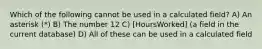 Which of the following cannot be used in a calculated field? A) An asterisk (*) B) The number 12 C) [HoursWorked] (a field in the current database) D) All of these can be used in a calculated field