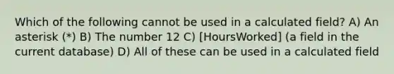 Which of the following cannot be used in a calculated field? A) An asterisk (*) B) The number 12 C) [HoursWorked] (a field in the current database) D) All of these can be used in a calculated field