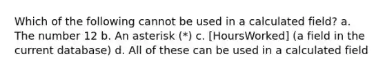 Which of the following cannot be used in a calculated field? a. The number 12 b. An asterisk (*) c. [HoursWorked] (a field in the current database) d. All of these can be used in a calculated field