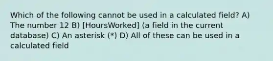 Which of the following cannot be used in a calculated field? A) The number 12 B) [HoursWorked] (a field in the current database) C) An asterisk (*) D) All of these can be used in a calculated field