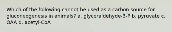 Which of the following cannot be used as a carbon source for gluconeogenesis in animals? a. glyceraldehyde-3-P b. pyruvate c. OAA d. acetyl-CoA