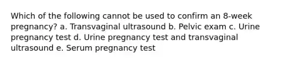 Which of the following cannot be used to confirm an 8-week pregnancy? a. Transvaginal ultrasound b. Pelvic exam c. Urine pregnancy test d. Urine pregnancy test and transvaginal ultrasound e. Serum pregnancy test