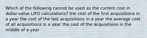 Which of the following cannot be used as the current cost in dollar-value LIFO calculations? the cost of the first acquisitions in a year the cost of the last acquisitions in a year the average cost of all acquisitions in a year the cost of the acquisitions in the middle of a year