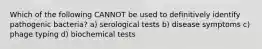 Which of the following CANNOT be used to definitively identify pathogenic bacteria? a) serological tests b) disease symptoms c) phage typing d) biochemical tests