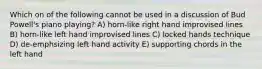 Which on of the following cannot be used in a discussion of Bud Powell's piano playing? A) horn-like right hand improvised lines B) horn-like left hand improvised lines C) locked hands technique D) de-emphsizing left hand activity E) supporting chords in the left hand