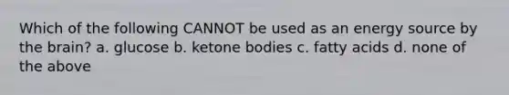Which of the following CANNOT be used as an energy source by the brain? a. glucose b. ketone bodies c. fatty acids d. none of the above