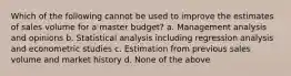 Which of the following cannot be used to improve the estimates of sales volume for a master budget? a. Management analysis and opinions b. Statistical analysis including regression analysis and econometric studies c. Estimation from previous sales volume and market history d. None of the above