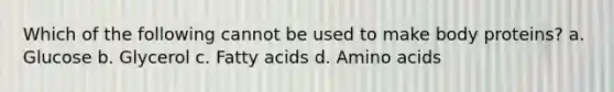 Which of the following cannot be used to make body proteins? a. Glucose b. Glycerol c. Fatty acids d. Amino acids