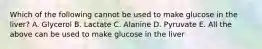 Which of the following cannot be used to make glucose in the liver? A. Glycerol B. Lactate C. Alanine D. Pyruvate E. All the above can be used to make glucose in the liver