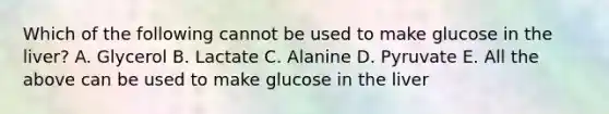 Which of the following cannot be used to make glucose in the liver? A. Glycerol B. Lactate C. Alanine D. Pyruvate E. All the above can be used to make glucose in the liver