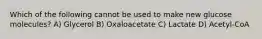 Which of the following cannot be used to make new glucose molecules? A) Glycerol B) Oxaloacetate C) Lactate D) Acetyl-CoA