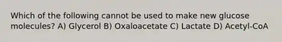 Which of the following cannot be used to make new glucose molecules? A) Glycerol B) Oxaloacetate C) Lactate D) Acetyl-CoA