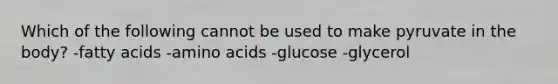 Which of the following cannot be used to make pyruvate in the body? -fatty acids -amino acids -glucose -glycerol