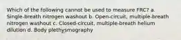 Which of the following cannot be used to measure FRC? a. Single-breath nitrogen washout b. Open-circuit, multiple-breath nitrogen washout c. Closed-circuit, multiple-breath helium dilution d. Body plethysmography