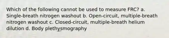 Which of the following cannot be used to measure FRC? a. Single-breath nitrogen washout b. Open-circuit, multiple-breath nitrogen washout c. Closed-circuit, multiple-breath helium dilution d. Body plethysmography