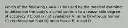 Which of the following CANNOT be used by the medical examiner to determine the bodyʹs alcohol content to a reasonable degree of accuracy if blood is not available? A) urine B) vitreous humor C) cerebrospinal fluid D) brain tissue E) A and D