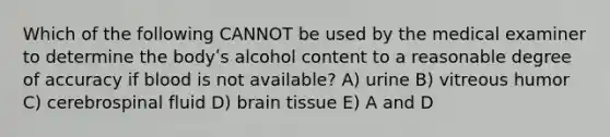 Which of the following CANNOT be used by the medical examiner to determine the bodyʹs alcohol content to a reasonable degree of accuracy if blood is not available? A) urine B) vitreous humor C) cerebrospinal fluid D) brain tissue E) A and D