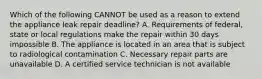 Which of the following CANNOT be used as a reason to extend the appliance leak repair deadline? A. Requirements of federal, state or local regulations make the repair within 30 days impossible B. The appliance is located in an area that is subject to radiological contamination C. Necessary repair parts are unavailable D. A certified service technician is not available