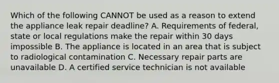 Which of the following CANNOT be used as a reason to extend the appliance leak repair deadline? A. Requirements of federal, state or local regulations make the repair within 30 days impossible B. The appliance is located in an area that is subject to radiological contamination C. Necessary repair parts are unavailable D. A certified service technician is not available