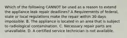 Which of the following CANNOT be used as a reason to extend the appliance leak repair deadlines? A Requirements of federal, state or local regulations make the repair within 30 days impossible. B. The appliance is located in an area that is subject to radiological contamination. C. Necessary repair parts are unavallable. D. A certified service technician is not available.