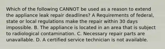 Which of the following CANNOT be used as a reason to extend the appliance leak repair deadlines? A Requirements of federal, state or local regulations make the repair within 30 days impossible. B. The appliance is located in an area that is subject to radiological contamination. C. Necessary repair parts are unavallable. D. A certified service technician is not available.