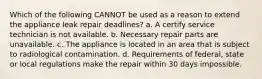 Which of the following CANNOT be used as a reason to extend the appliance leak repair deadlines? a. A certify service technician is not available. b. Necessary repair parts are unavailable. c. The appliance is located in an area that is subject to radiological contamination. d. Requirements of federal, state or local regulations make the repair within 30 days impossible.