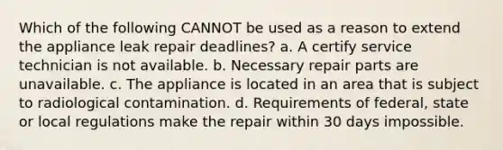 Which of the following CANNOT be used as a reason to extend the appliance leak repair deadlines? a. A certify service technician is not available. b. Necessary repair parts are unavailable. c. The appliance is located in an area that is subject to radiological contamination. d. Requirements of federal, state or local regulations make the repair within 30 days impossible.