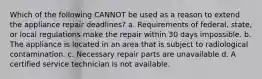 Which of the following CANNOT be used as a reason to extend the appliance repair deadlines? a. Requirements of federal, state, or local regulations make the repair within 30 days impossible. b. The appliance is located in an area that is subject to radiological contamination. c. Necessary repair parts are unavailable d. A certified service technician is not available.