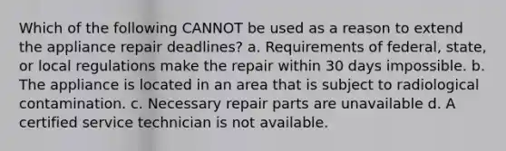 Which of the following CANNOT be used as a reason to extend the appliance repair deadlines? a. Requirements of federal, state, or local regulations make the repair within 30 days impossible. b. The appliance is located in an area that is subject to radiological contamination. c. Necessary repair parts are unavailable d. A certified service technician is not available.