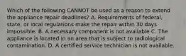 Which of the following CANNOT be used as a reason to extend the appliance repair deadlines? A. Requirements of federal, state, or local regulations make the repair within 30 days impossible. B. A necessary component is not available C. The appliance is located in an area that is subject to radiological contamination. D. A certified service technician is not available.