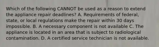 Which of the following CANNOT be used as a reason to extend the appliance repair deadlines? A. Requirements of federal, state, or local regulations make the repair within 30 days impossible. B. A necessary component is not available C. The appliance is located in an area that is subject to radiological contamination. D. A certified service technician is not available.