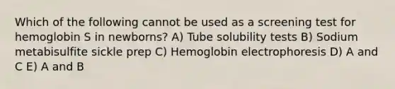 Which of the following cannot be used as a screening test for hemoglobin S in newborns? A) Tube solubility tests B) Sodium metabisulfite sickle prep C) Hemoglobin electrophoresis D) A and C E) A and B