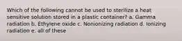 Which of the following cannot be used to sterilize a heat sensitive solution stored in a plastic container? a. Gamma radiation b. Ethylene oxide c. Nonionizing radiation d. Ionizing radiation e. all of these