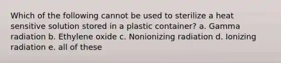 Which of the following cannot be used to sterilize a heat sensitive solution stored in a plastic container? a. Gamma radiation b. Ethylene oxide c. Nonionizing radiation d. Ionizing radiation e. all of these