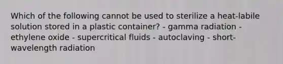 Which of the following cannot be used to sterilize a heat-labile solution stored in a plastic container? - gamma radiation - ethylene oxide - supercritical fluids - autoclaving - short-wavelength radiation