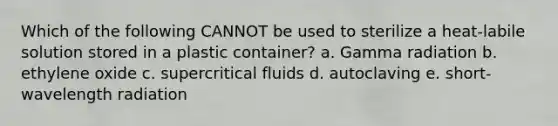 Which of the following CANNOT be used to sterilize a heat-labile solution stored in a plastic container? a. Gamma radiation b. ethylene oxide c. supercritical fluids d. autoclaving e. short-wavelength radiation