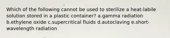 Which of the following cannot be used to sterilize a heat-labile solution stored in a plastic container? a.gamma radiation b.ethylene oxide c.supercritical fluids d.autoclaving e.short-wavelength radiation