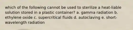 which of the following cannot be used to sterilize a heat-liable solution stored in a plastic container? a. gamma radiation b. ethylene oxide c. supercritical fluids d. autoclaving e. short-wavelength radiation