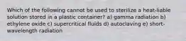 Which of the following cannot be used to sterilize a heat-liable solution stored in a plastic container? a) gamma radiation b) ethylene oxide c) supercritical fluids d) autoclaving e) short-wavelength radiation