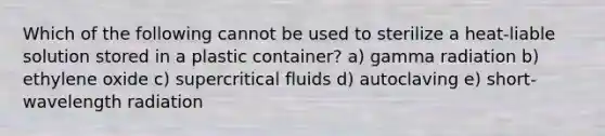 Which of the following cannot be used to sterilize a heat-liable solution stored in a plastic container? a) gamma radiation b) ethylene oxide c) supercritical fluids d) autoclaving e) short-wavelength radiation