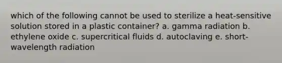 which of the following cannot be used to sterilize a heat-sensitive solution stored in a plastic container? a. gamma radiation b. ethylene oxide c. supercritical fluids d. autoclaving e. short-wavelength radiation