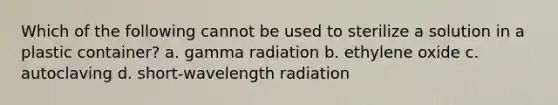 Which of the following cannot be used to sterilize a solution in a plastic container? a. gamma radiation b. ethylene oxide c. autoclaving d. short-wavelength radiation