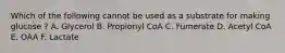 Which of the following cannot be used as a substrate for making glucose ? A. Glycerol B. Propionyl CoA C. Fumerate D. Acetyl CoA E. OAA F. Lactate