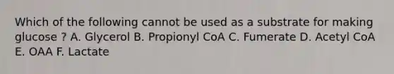 Which of the following cannot be used as a substrate for making glucose ? A. Glycerol B. Propionyl CoA C. Fumerate D. Acetyl CoA E. OAA F. Lactate