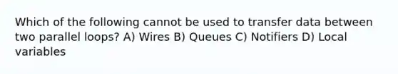 Which of the following cannot be used to transfer data between two parallel loops? A) Wires B) Queues C) Notifiers D) Local variables