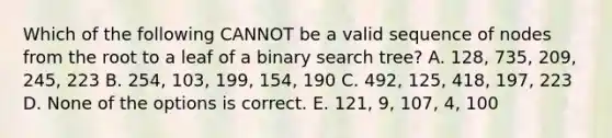 Which of the following CANNOT be a valid sequence of nodes from the root to a leaf of a binary search tree? A. 128, 735, 209, 245, 223 B. 254, 103, 199, 154, 190 C. 492, 125, 418, 197, 223 D. None of the options is correct. E. 121, 9, 107, 4, 100